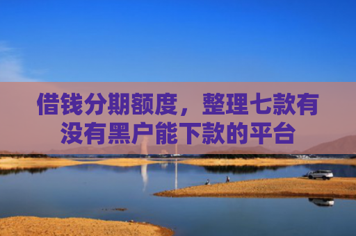 借钱分期额度，整理七款有没有黑户能下款的平台