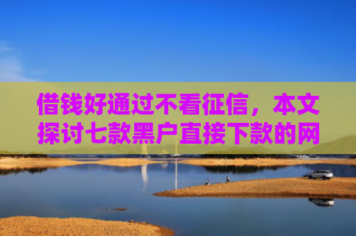 借钱好通过不看征信，本文探讨七款黑户直接下款的网络平台