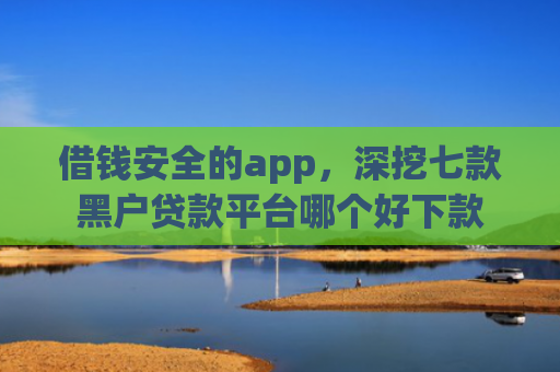 借钱安全的app，深挖七款黑户贷款平台哪个好下款