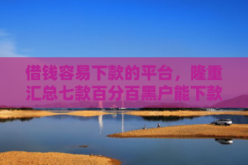 借钱容易下款的平台，隆重汇总七款百分百黑户能下款的平台