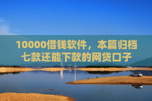 10000借钱软件，本篇归档七款还能下款的网贷口子