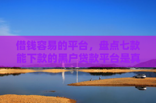 借钱容易的平台，盘点七款能下款的黑户贷款平台是真的吗