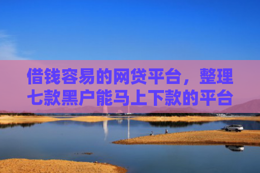 借钱容易的网贷平台，整理七款黑户能马上下款的平台有哪些