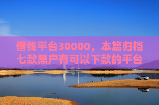 借钱平台30000，本篇归档七款黑户有可以下款的平台吗