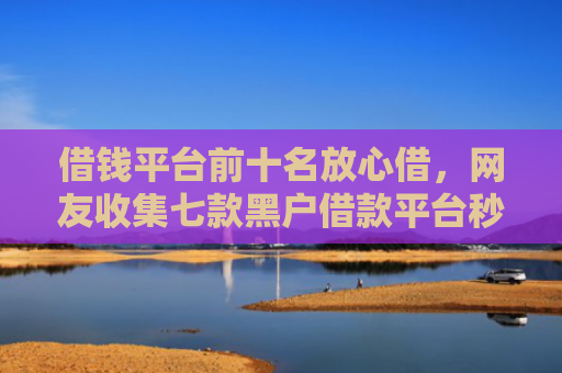 借钱平台前十名放心借，网友收集七款黑户借款平台秒下款正规吗可靠吗