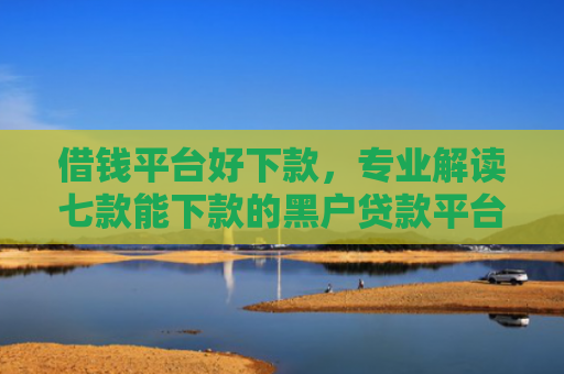借钱平台好下款，专业解读七款能下款的黑户贷款平台有哪些