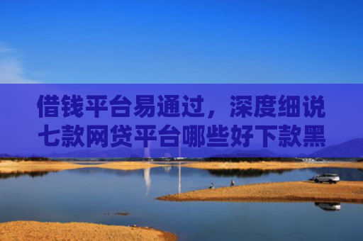 借钱平台易通过，深度细说七款网贷平台哪些好下款黑户可以借