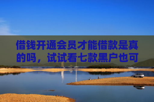 借钱开通会员才能借款是真的吗，试试看七款黑户也可以下款的平台