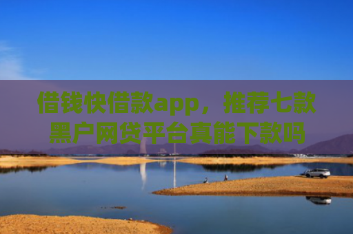 借钱快借款app，推荐七款黑户网贷平台真能下款吗
