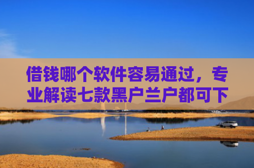 借钱哪个软件容易通过，专业解读七款黑户兰户都可下款的平台