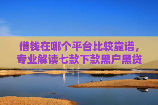 借钱在哪个平台比较靠谱，专业解读七款下款黑户黑贷款