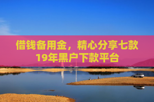借钱备用金，精心分享七款19年黑户下款平台