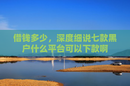 借钱多少，深度细说七款黑户什么平台可以下款啊
