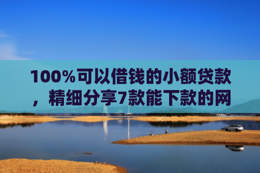 100%可以借钱的小额贷款，精细分享7款能下款的网贷口子