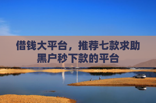 借钱大平台，推荐七款求助黑户秒下款的平台