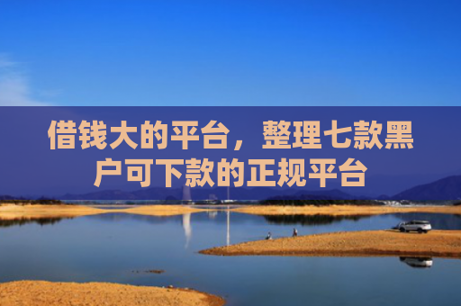 借钱大的平台，整理七款黑户可下款的正规平台