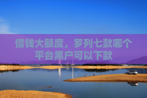 借钱大额度，罗列七款哪个平台黑户可以下款