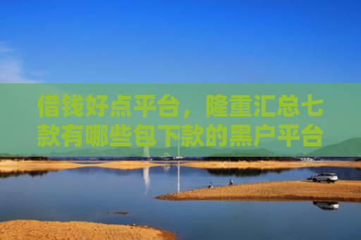 借钱好点平台，隆重汇总七款有哪些包下款的黑户平台