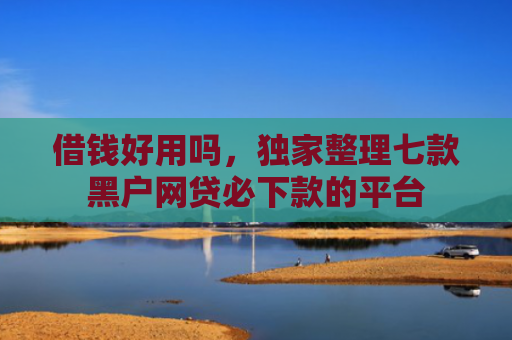 借钱好用吗，独家整理七款黑户网贷必下款的平台