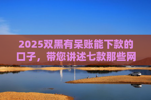 2025双黑有呆账能下款的口子，带您讲述七款那些网贷黑口子好下款