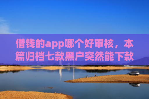 借钱的app哪个好审核，本篇归档七款黑户突然能下款的平台