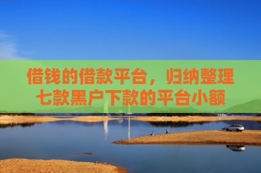 借钱的借款平台，归纳整理七款黑户下款的平台小额