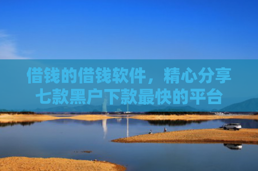 借钱的借钱软件，精心分享七款黑户下款最快的平台