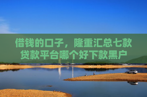 借钱的口子，隆重汇总七款贷款平台哪个好下款黑户