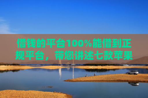 借钱的平台100%能借到正规平台，带您讲述七款苹果手机黑户下款 平台