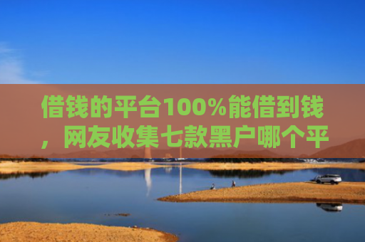 借钱的平台100%能借到钱，网友收集七款黑户哪个平台可以下款