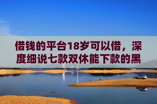 借钱的平台18岁可以借，深度细说七款双休能下款的黑户平台