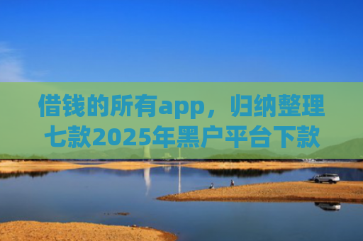 借钱的所有app，归纳整理七款2025年黑户平台下款