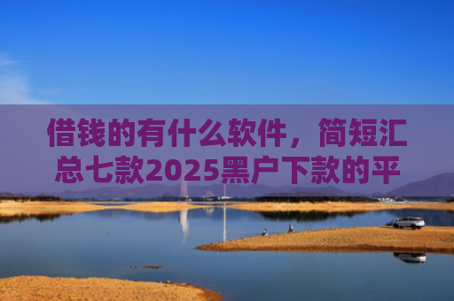 借钱的有什么软件，简短汇总七款2025黑户下款的平台