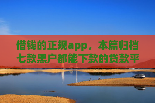 借钱的正规app，本篇归档七款黑户都能下款的贷款平台