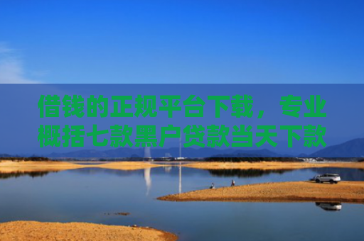 借钱的正规平台下载，专业概括七款黑户贷款当天下款平台