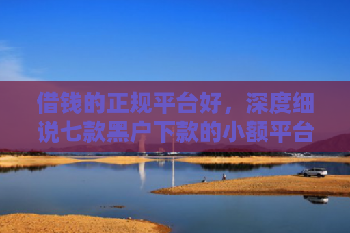 借钱的正规平台好，深度细说七款黑户下款的小额平台