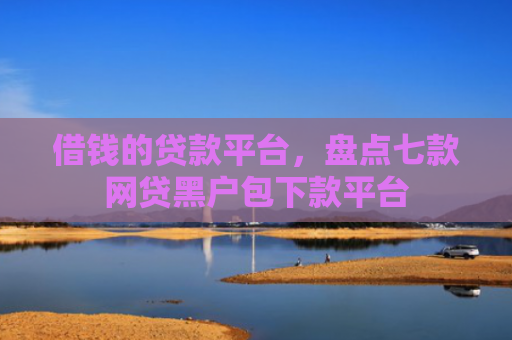 借钱的贷款平台，盘点七款网贷黑户包下款平台