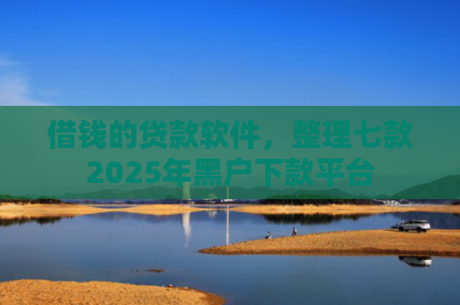 借钱的贷款软件，整理七款2025年黑户下款平台