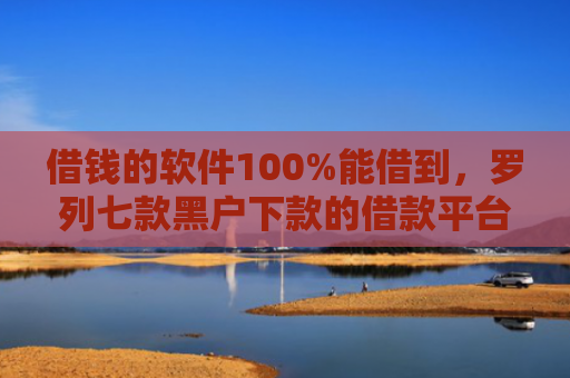 借钱的软件100%能借到，罗列七款黑户下款的借款平台