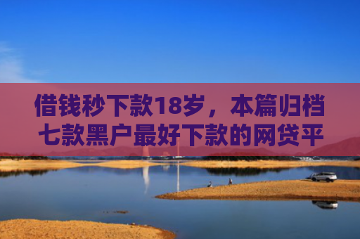 借钱秒下款18岁，本篇归档七款黑户最好下款的网贷平台