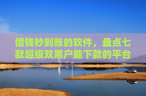 借钱秒到账的软件，盘点七款超级双黑户能下款的平台