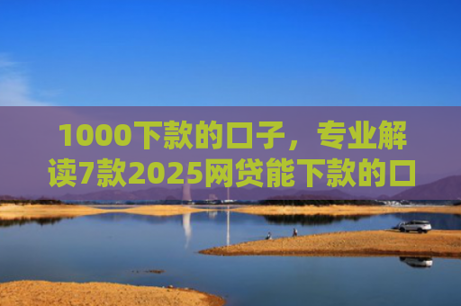 1000下款的口子，专业解读7款2025网贷能下款的口子