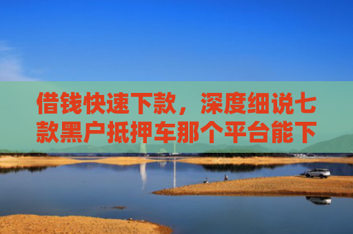 借钱快速下款，深度细说七款黑户抵押车那个平台能下款