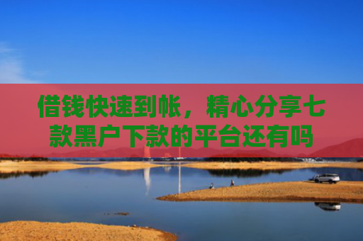 借钱快速到帐，精心分享七款黑户下款的平台还有吗