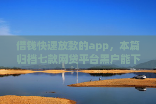 借钱快速放款的app，本篇归档七款网贷平台黑户能下款的