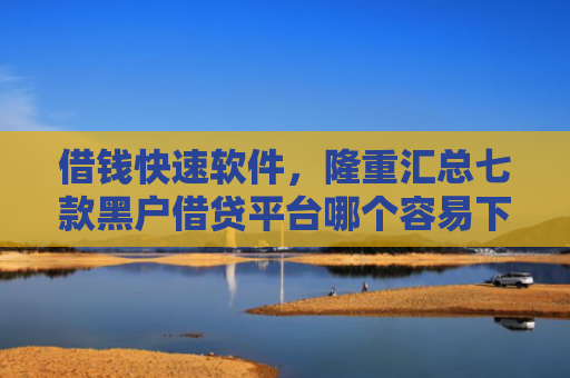 借钱快速软件，隆重汇总七款黑户借贷平台哪个容易下款呢