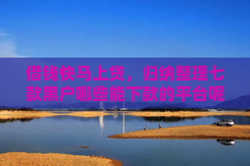 借钱快马上贷，归纳整理七款黑户哪些能下款的平台呢