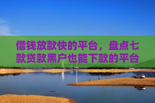 借钱放款快的平台，盘点七款贷款黑户也能下款的平台
