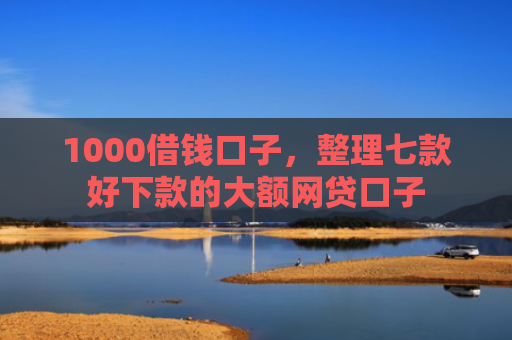1000借钱口子，整理七款好下款的大额网贷口子