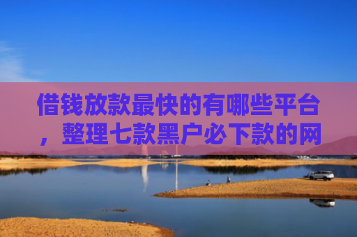 借钱放款最快的有哪些平台，整理七款黑户必下款的网贷平台